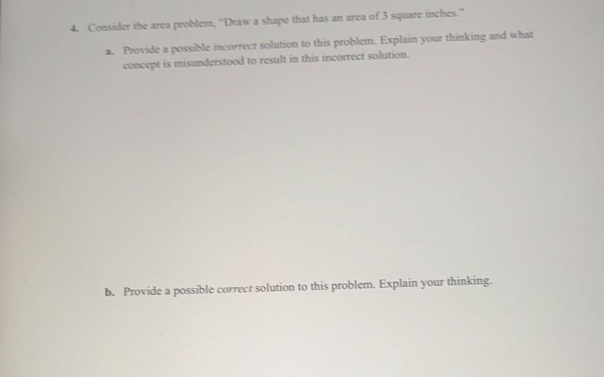 4. Consider the area problem, "Draw a shape that has an area of 3 square inches."
a. Provide a possible incorrect solution to this problem. Explain your thinking and what
concept is misunderstood to result in this incorrect solution.
b. Provide a possible correct solution to this problem. Explain your thinking.