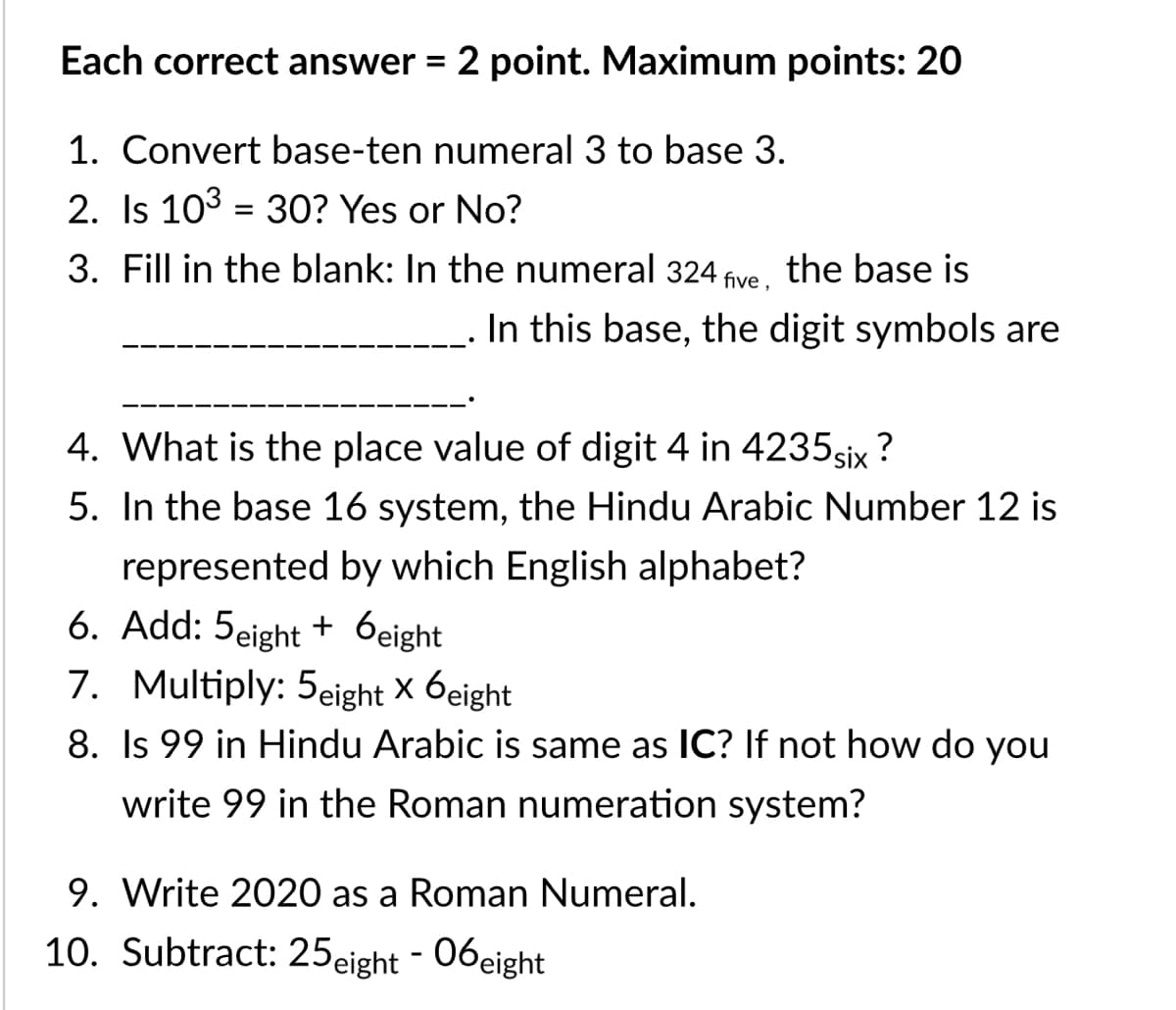 Each correct answer = 2 point. Maximum points: 20
1. Convert base-ten numeral 3 to base 3.
2. Is 103 = 3O? Yes or No?
3. Fill in the blank: In the numeral 324
five ,
the base is
In this base, the digit symbols are
4. What is the place value of digit 4 in 4235six ?
5. In the base 16 system, the Hindu Arabic Number 12 is
represented by which English alphabet?
6. Add: 5eight + 6eight
7. Multiply: 5eight X 6eight
8. Is 99 in Hindu Arabic is same as IC? If not how do you
write 99 in the Roman numeration system?
9. Write 2020 as a Roman Numeral.
10. Subtract: 25eight - 06eight

