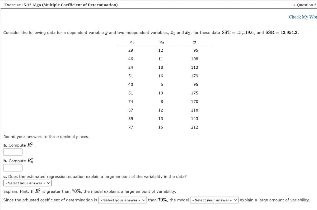 Exercise 15.12 Algo (Multiple Coefficient of Determination)
« Question 2
Check My WoD
Consider the following data for a dependent variable y and two independent variables, x1 and x2; for these data SST = 15,119.6, and SSR = 13,954.3.
X1
X2
29
12
95
46
11
108
24
18
113
51
16
179
40
95
51
19
175
74
170
37
12
118
59
13
143
77
16
212
Round your answers to three decimal places.
a. Compute R? .
b. Compute R% .
c. Does the estimated regression equation explain a large amount of the variability in the data?
Select your answer -
Explain. Hint: If Rå is greater than 70%, the model explains a large amount of variability.
Since the adjusted coefficient of determination is
- Select your answer -
v than 70%, the model
- Select your answer -
vexplain a large amount of variability.
