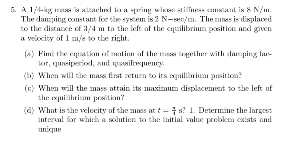 5. A 1/4-kg mass is attached to a spring whose stiffness constant is 8 N/m.
The damping constant for the system is 2 N-sec/m. The mass is displaced
to the distance of 3/4 m to the left of the equilibrium position and given
a velocity of 1 m/s to the right.
(a) Find the equation of motion of the mass together with damping fac-
tor, quasiperiod, and quasifrequency.
(b) When will the mass first return to its equilibrium position?
(c) When will the mass attain its maximum displacement to the left of
the equilibrium position?
(d) What is the velocity of the mass at t = s? 1. Determine the largest
interval for which a solution to the initial value problem exists and
unique
