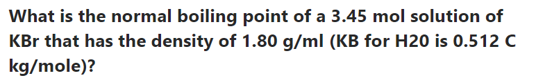 What is the normal boiling point of a 3.45 mol solution of
KBr that has the density of 1.80 g/ml (KB for H20 is 0.512 C
kg/mole)?
