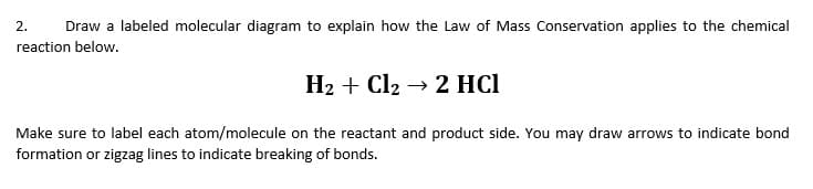 2.
Draw a labeled molecular diagram to explain how the Law of Mass Conservation applies to the chemical
reaction below.
H2 + Cl2 → 2 HCl
Make sure to label each atom/molecule on the reactant and product side. You may draw arrows to indicate bond
formation or zigzag lines to indicate breaking of bonds.
