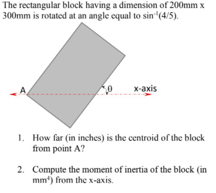 The rectangular block having a dimension of 200mm x
300mm is rotated at an angle equal to sin''(4/5).
х-аxis
1. How far (in inches) is the centroid of the block
from point A?
2. Compute the moment of inertia of the block (in
mm*) from the x-axis.
