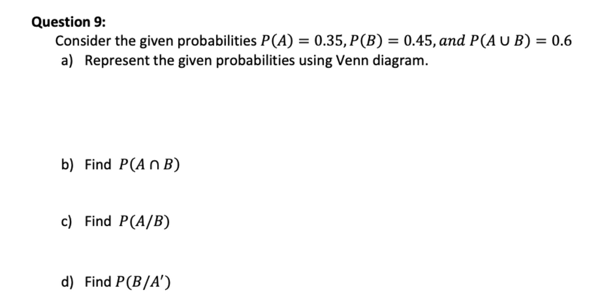 Question 9:
Consider the given probabilities P(A) = 0.35, P(B) = 0.45, and P(A U B) = 0.6
a) Represent the given probabilities using Venn diagram.
%3D
b) Find P(A n B)
c) Find P(A/B)
d) Find P(B/A')
