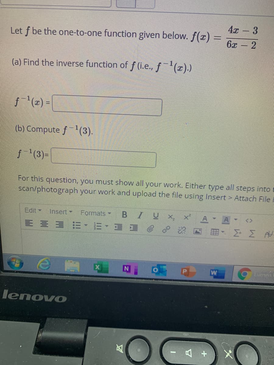 4x - 3
Let f be the one-to-one function given below. f() =
6x - 2
(a) Find the inverse function of f (i.e., f(x).)
f(x) =|
(b) Compute f(3).
f '(3)=
For this question, you must show all your work. Either type all steps into t
scan/photograph your work and upload the file using Insert > Attach File
Edit -
Insert
Formats
BIUX
E E E
Lumen
lenovo
