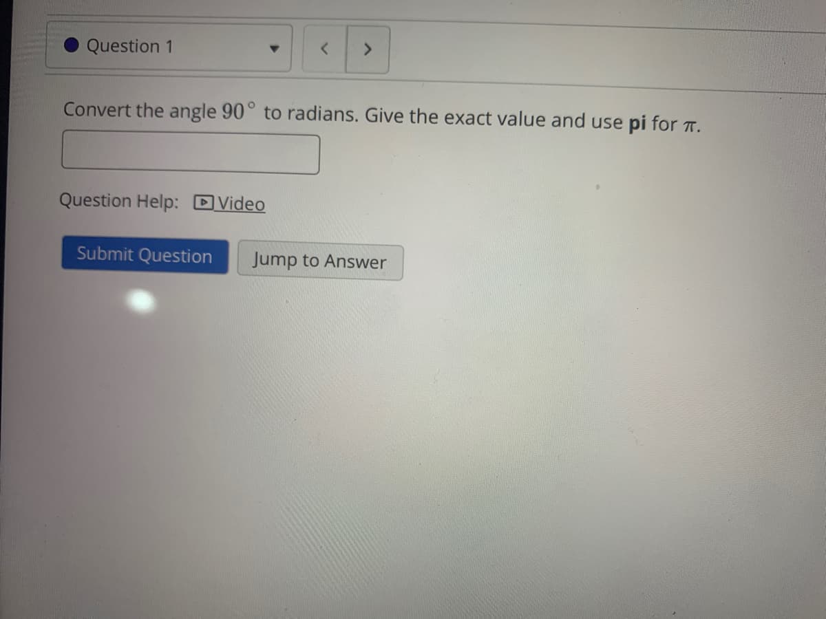Question 1
<.
Convert the angle 90° to radians. Give the exact value and use pi for T.
Question Help: DVideo
Submit Question
Jump to Answer
