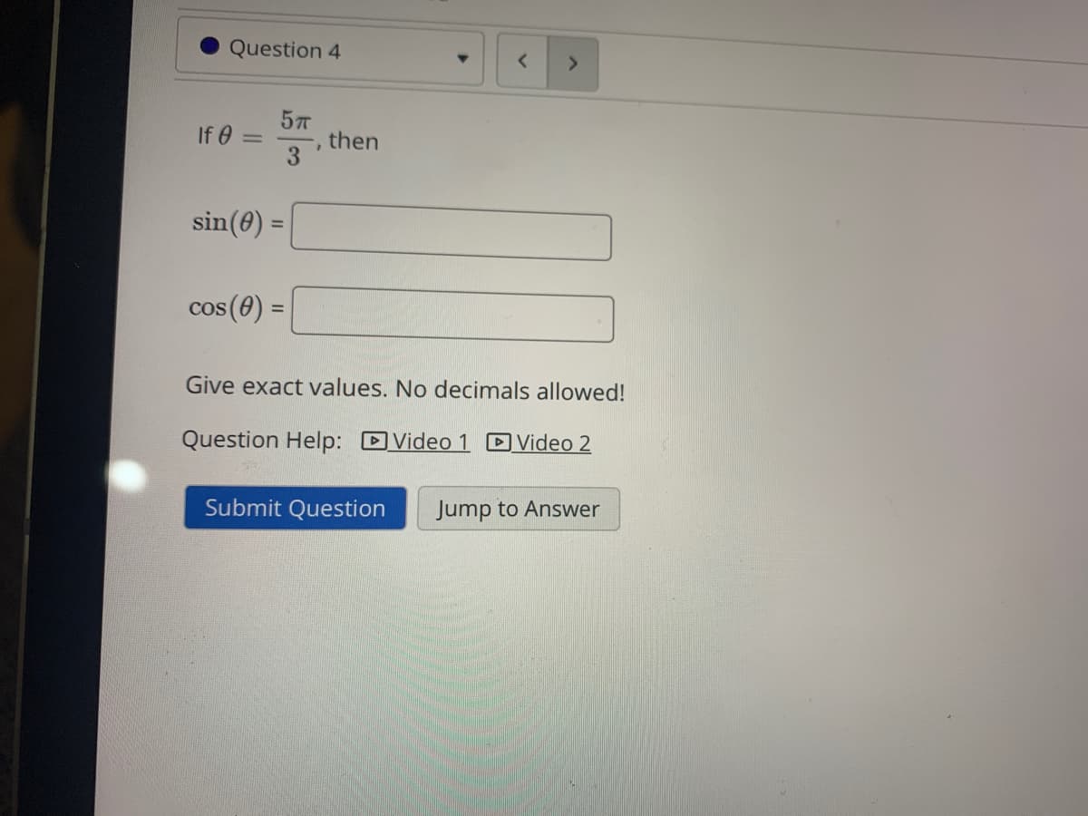 Question 4
If 0 =
then
3.
sin(0) =
%3D
cos (0) =
%3D
Give exact values. No decimals allowed!
Question Help: DVideo 1 D Video 2
Submit Question
Jump to Answer
