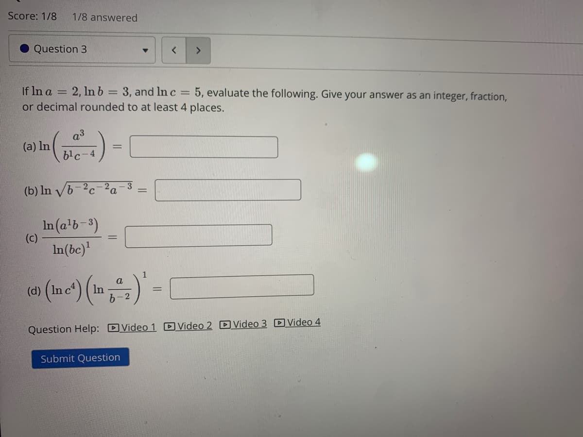 Score: 1/8
1/8 answered
Question 3
If In a = 2, lnb = 3, and In c =
or decimal rounded to at least 4 places.
5, evaluate the following. Give your answer as an integer, fraction,
%3D
a3
(a) In
b'c-4
(b) In vb-2c
In (a'b-3)
(c)
%3D
In(bc)'
a
In
Question Help: DVideo 1 DVideo 2 D Video 3 DVideo 4
Submit Question
