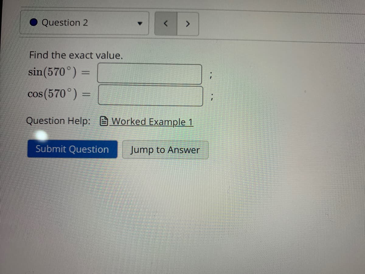 Question 2
<>
Find the exact value.
sin(570°) =
%3D
cos (570°) =
%3D
Question Help: Worked Example 1
Submit Question
Jump to Answer
