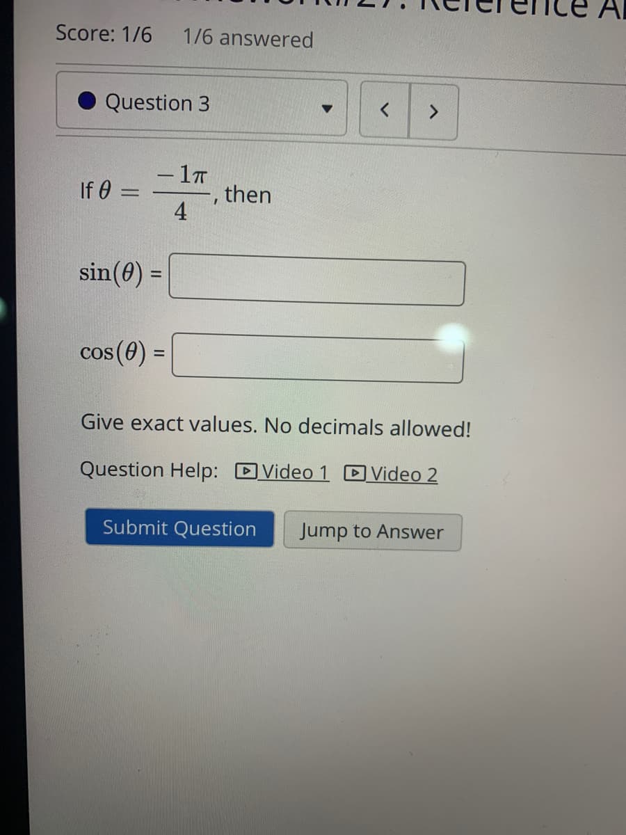 Score: 1/6
1/6 answered
Question 3
- 1T
then
4
-
If 0
sin(0) =
cos (0) :
Give exact values. No decimals allowed!
Question Help: DVideo 1 DVideo 2
Submit Question
Jump to Answer
