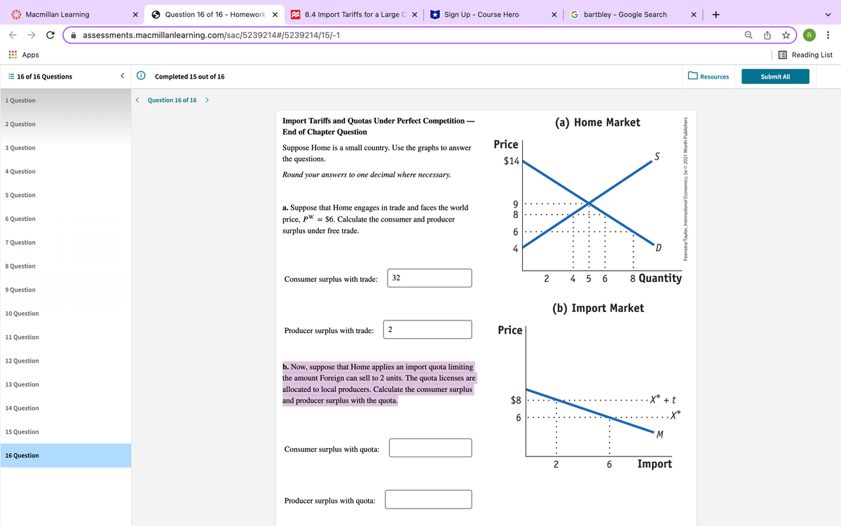 Macmillan Learning
Question 16 of 16 - Homework X
A 8.4 Import Tariffs for a Large C X
* Sign Up - Course Hero
G bartbley - Google Search
x +
assessments.macmillanlearning.com/sac/5239214#/5239214/15/-1
Apps
E Reading List
E 16 of 16 Questions
O Completed 15 out of 16
O Resources
Submit All
1 Question
Question 16 of 16
>
Import Tariffs and Quotas Under Perfect Competition -
End of Chapter Question
(a) Home Market
2 Question
Price
3 Question
Suppose Home is a small country. Use the graphs to answer
the questions.
$14
4 Question
Round
your answers to one decimal where necessary.
5 Question
9
8
a. Suppose that Home engages in trade and faces the world
6 Question
price, pW
= $6. Calculate the consumer and producer
surplus under free trade.
7 Question
4
D.
8 Question
4 5 6
8 Quantity
Consumer surplus with trade:
32
2
9 Question
(b) Import Market
10 Question
Producer surplus with trade:
Price
11 Question
12 Question
b. Now, suppose that Home applies an import quota limiting
the amount Foreign can sell to 2 units. The quota licenses are
13 Question
allocated to local producers. Calculate the consumer surplus
and producer surplus with the quota.
$8
-X* + t
14 Question
.X*
15 Question
M.
Consumer surplus with quota:
16 Question
Import
Producer surplus with quota:
2.
Feenstra/Taylor, International Economics, 5e © 2021 Worth Publishers
