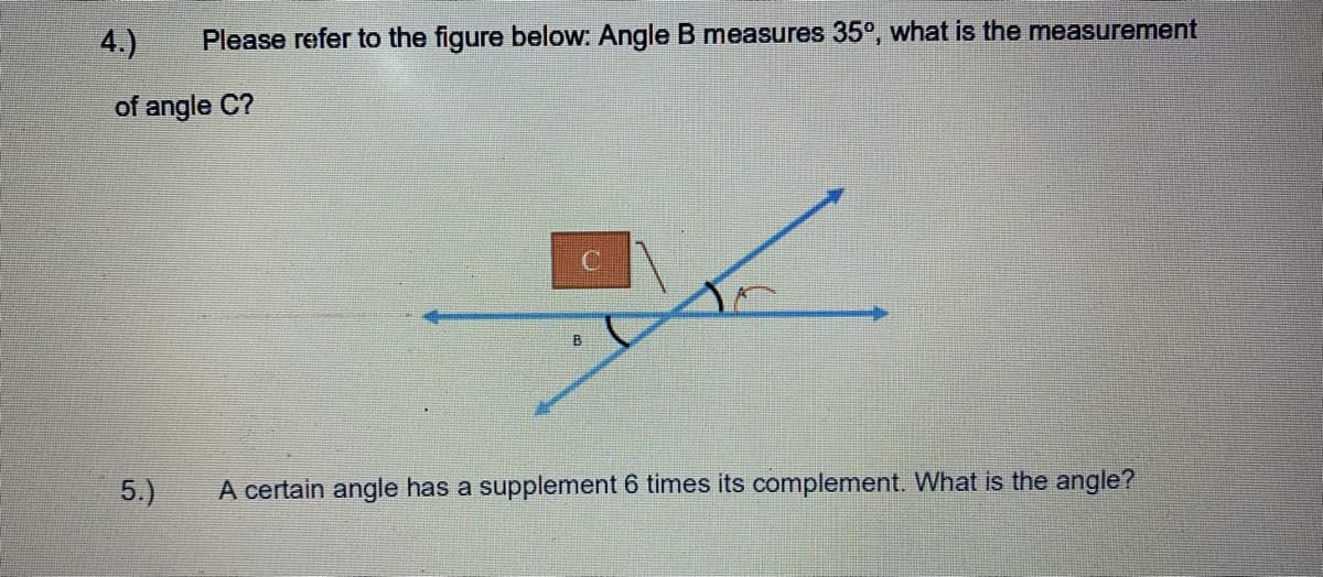 4.)
Please refer to the figure below: Angle B measures 35°, what is the measurement
of angle C?
5.)
A certain angle has a supplement 6 times its complement. What is the angle?
