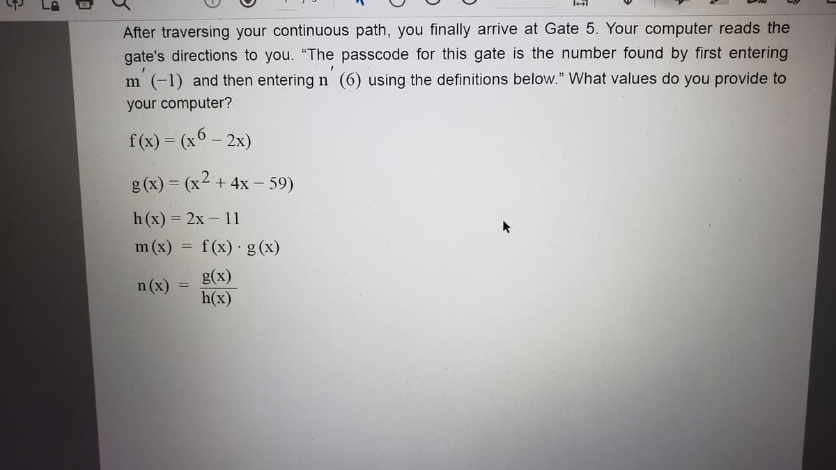 3
After traversing your continuous path, you finally arrive at Gate 5. Your computer reads the
gate's directions to you. "The passcode for this gate is the number found by first entering
1
m (-1) and then entering n (6) using the definitions below." What values do you provide to
your computer?
f(x) = (x 6 - 2x)
g(x) = (x² + 4x − 59)
-
h(x) = 2x – 11
m(x) = f(x) · g(x)
n (x)
g(x)
h(x)