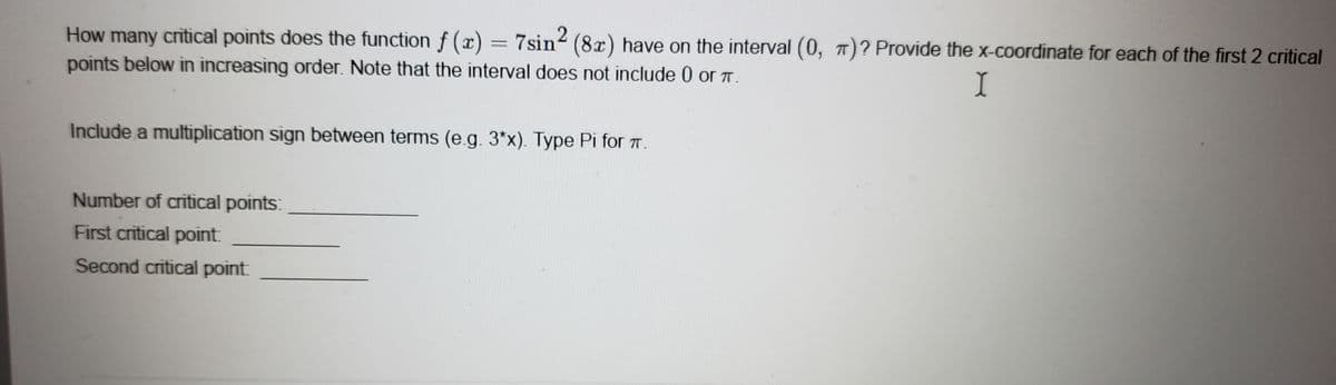 How many critical points does the function f (x) = 7sin2 (8x) have on the interval (0, π)? Provide the x-coordinate for each of the first 2 critical
points below in increasing order. Note that the interval does not include 0 or 7.
I
Include a multiplication sign between terms (e.g. 3*x). Type Pi for .
Number of critical points:
First critical point:
Second critical point: