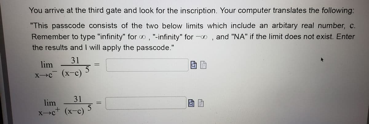 You arrive at the third gate and look for the inscription. Your computer translates the following:
"This passcode consists of the two below limits which include an arbitary real number, c
Remember to type "infinity" for 0, "-infinity" for -, and "NA" if the limit does not exist. Enter
the results and I will apply the passcode."
31
lim
Xc¯ (x-c)
―
31
lim
x-c+ (x-c)
X-C
5
5
& G
E