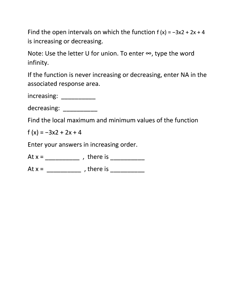 Find the open intervals on which the function f (x) = −3x2 + 2x + 4
is increasing or decreasing.
Note: Use the letter U for union. To enter ∞, type the word
infinity.
If the function is never increasing or decreasing, enter NA in the
associated response area.
increasing:
decreasing:
Find the local maximum and minimum values of the function
f(x) = -3x2 + 2x + 4
Enter your answers in increasing order.
At x =
there is
At x =
there is
"