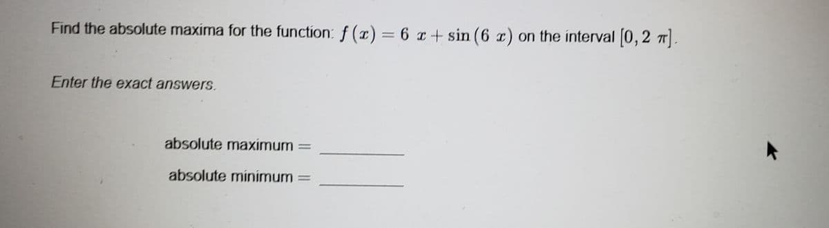 Find the absolute maxima for the function: f(x) = 6 x+ sin (6 x) on the interval [0, 2 π].
Enter the exact answers.
absolute maximum
absolute minimum