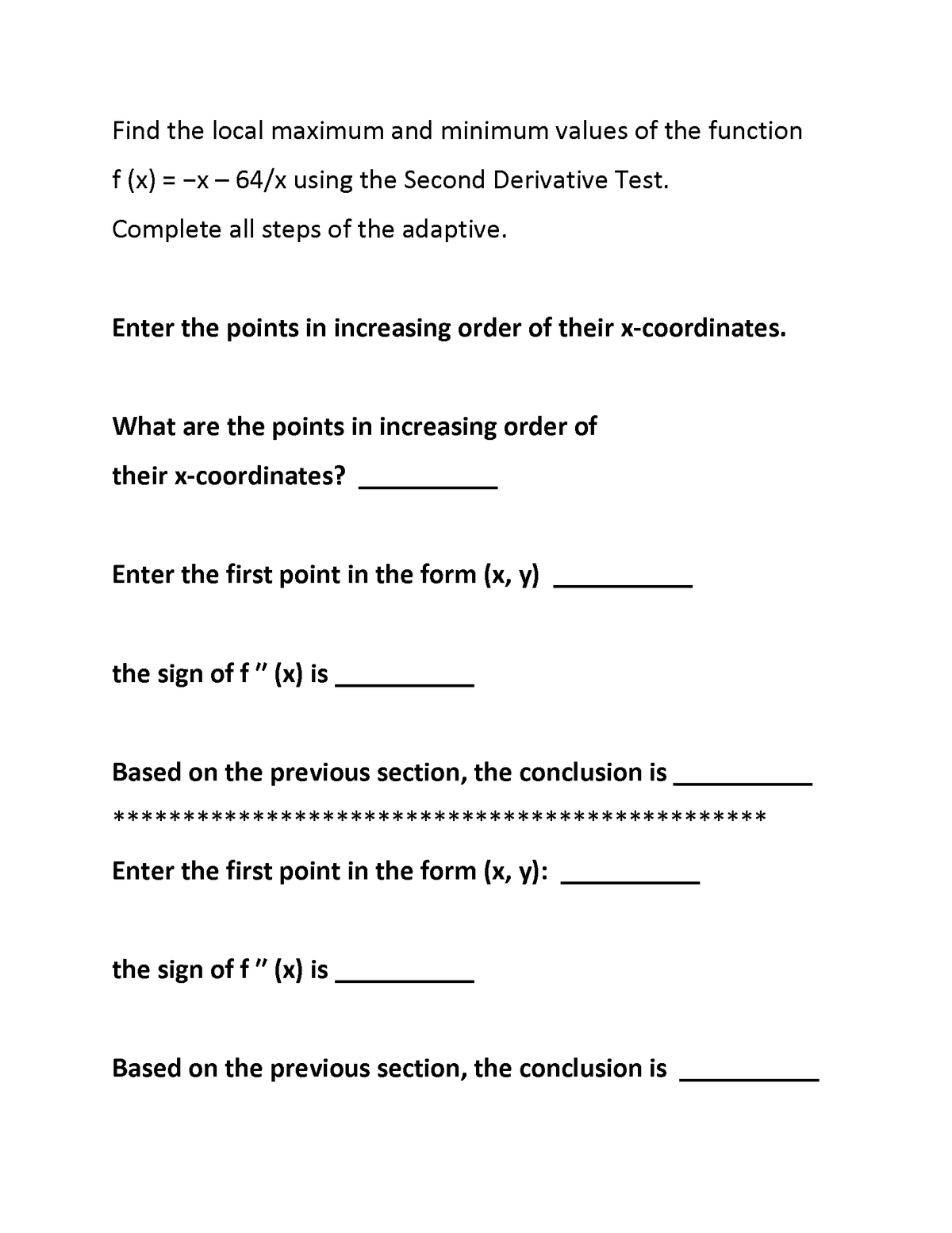 Find the local maximum and minimum values of the function
f (x)
= -x - 64/x using the Second Derivative Test.
Complete all steps of the adaptive.
Enter the points in increasing order of their x-coordinates.
What are the points in increasing order of
their x-coordinates?
Enter the first point in the form (x, y)
the sign of f" (x) is
Based on the previous section, the conclusion is
**
Enter the first point in the form (x, y):
the sign of f" (x) is
Based on the previous section, the conclusion is
****