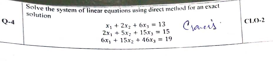 Solve the system of linear equations using direct method for an exact
solution
Q-4
CLO-2
X; + 2x2 + 6xz = 13
2x1 + 5x, + 15x = 15
6x, + 15x, + 46x3 = 19
Cranci's
%3D
%3D
