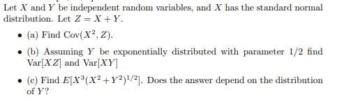 Let X and Y be independent random variables, and X has the standard normal
distribution. Let Z = X +Y.
(a) Find Cov(X?, Z).
(b) Assuming Y be exponentially distributed with parameter 1/2 find
Var[X Z] and Var[XY]
(c) Find E[X*(X? +Y?)/2]. Does the answer depend on the distribution
of Y?
