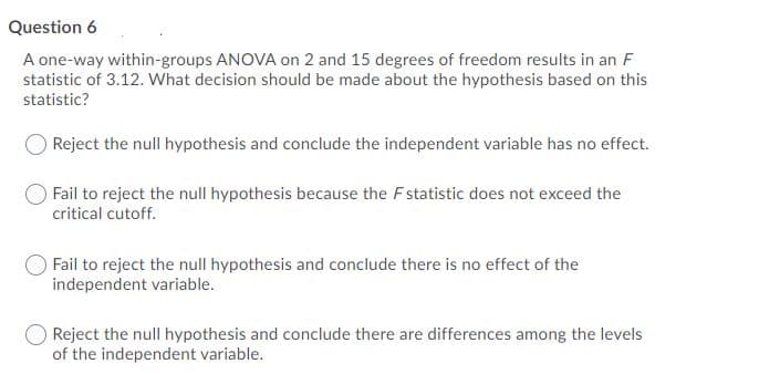 Question 6
A one-way within-groups ANOVA on 2 and 15 degrees of freedom results in an F
statistic of 3.12. What decision should be made about the hypothesis based on this
statistic?
Reject the null hypothesis and conclude the independent variable has no effect.
Fail to reject the null hypothesis because the Fstatistic does not exceed the
critical cutoff.
Fail to reject the null hypothesis and conclude there is no effect of the
independent variable.
Reject the null hypothesis and conclude there are differences among the levels
of the independent variable.
