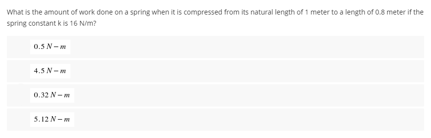 What is the amount of work done on a spring when it is compressed from its natural length of 1 meter to a length of 0.8 meter if the
spring constant k is 16 N/m?
0.5 N-m
4.5 N-m
0.32 N - m
5.12 N-m