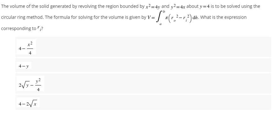 The volume of the solid generated by revolving the region bounded by x²=4y and y² = 4x about y=4 is to be solved using the
b
circular ring method. The formula for solving for the volume is given by V=
=S",
π (r. ²-r, ²) dh. v What is the expression
a
corresponding to ";?
x2
4-
4
4-y
2√5-12
4
4-2√x