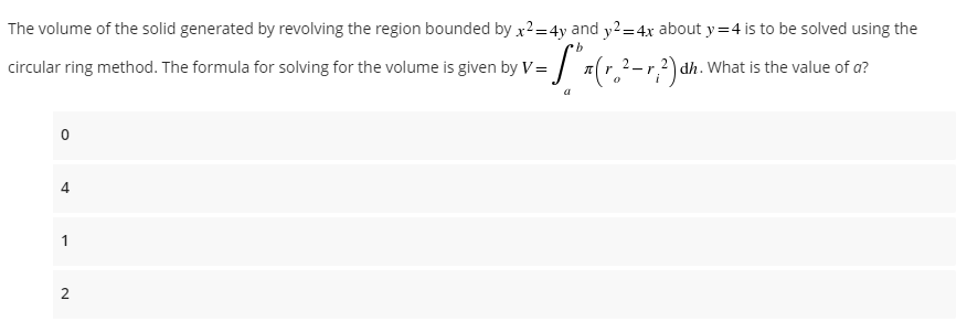 The volume of the solid generated by revolving the region bounded by x²=4y and y2=4x about y=4 is to be solved using the
b
circular ring method. The formula for solving for the volume is given by V="#(r.²-r 2)dh. What is the value of a?
a
0
4
1
2