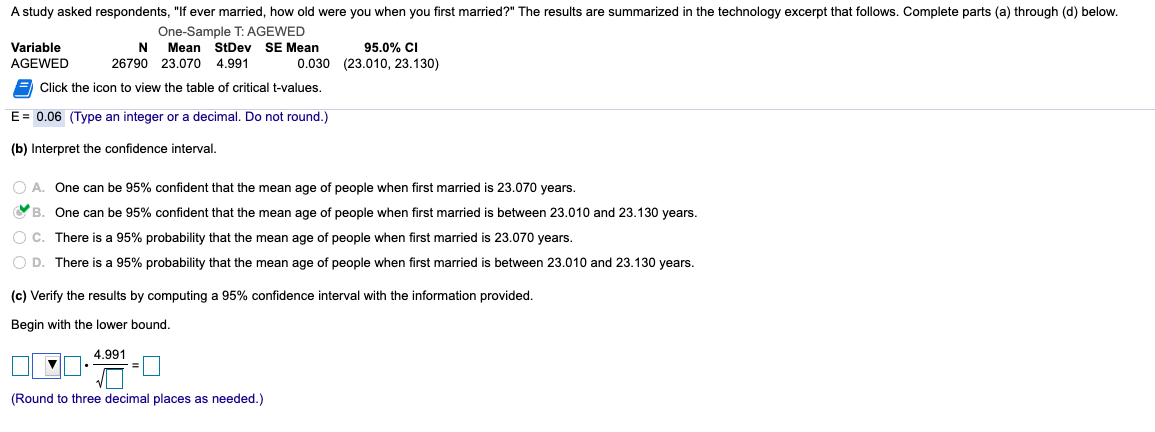 A study asked respondents, "If ever married, how old were you when you first married?" The results are summarized in the technology excerpt that follows. Complete parts (a) through (d) below.
One-Sample T: AGEWED
N Mean StDev SE Mean
26790 23.070
95.0% CI
0.030 (23.010, 23.130)
Variable
AGEWED
4.991
Click the icon to view the table of critical t-values.
E= 0.06 (Type an integer or a decimal. Do not round.)
(b) Interpret the confidence interval.
O A. One can be 95% confident that the mean age of people when first married is 23.070 years.
O B. One can be 95% confident that the mean age of people when first married is between 23.010 and 23.130 years.
O C. There is a 95% probability that the mean age of people when first married is 23.070 years.
O D. There is a 95% probability that the mean age of people when first married is between 23.010 and 23.130 years.
(c) Verify the results by computing a 95% confidence interval with the information provided.
Begin with the lower bound.
4.991
(Round to three decimal places as needed.)
