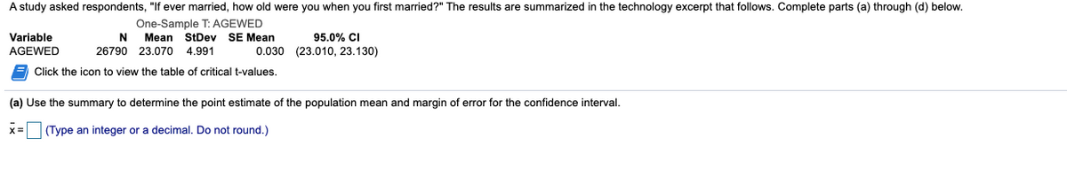 A study asked respondents, "If ever married, how old were you when you first married?" The results are summarized in the technology excerpt that follows. Complete parts (a) through (d) below.
One-Sample T: AGEWED
Variable
N
Mean StDev SE Mean
95.0% CI
AGEWED
26790 23.070 4.991
0.030 (23.010, 23.130)
Click the icon to view the table of critical t-values.
(a) Use the summary to determine the point estimate of the population mean and margin of error for the confidence interval.
x3D
(Type an integer or a decimal. Do not round.)
