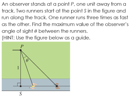 An observer stands at a point P, one unit away from a
track. Two runners start at the point S in the figure and
run along the track. One runner runs three times as fast
as the other. Find the maximum value of the observer's
angle of sight e between the runners.
[HINT: Use the figure below as a guide.
P
S
