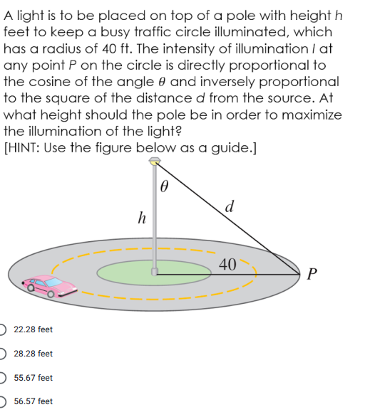 A light is to be placed on top of a pole with height h
feet to keep a busy traffic circle illuminated, which
has a radius of 40 ft. The intensity of illumination I at
any point P on the circle is directly proportional to
the cosine of the angle 0 and inversely proportional
to the square of the distance d from the source. At
what height should the pole be in order to maximize
the illumination of the light?
[HINT: Use the figure below as a guide.]
d
h
40
P
) 22.28 feet
D 28.28 feet
55.67 feet
56.57 feet
