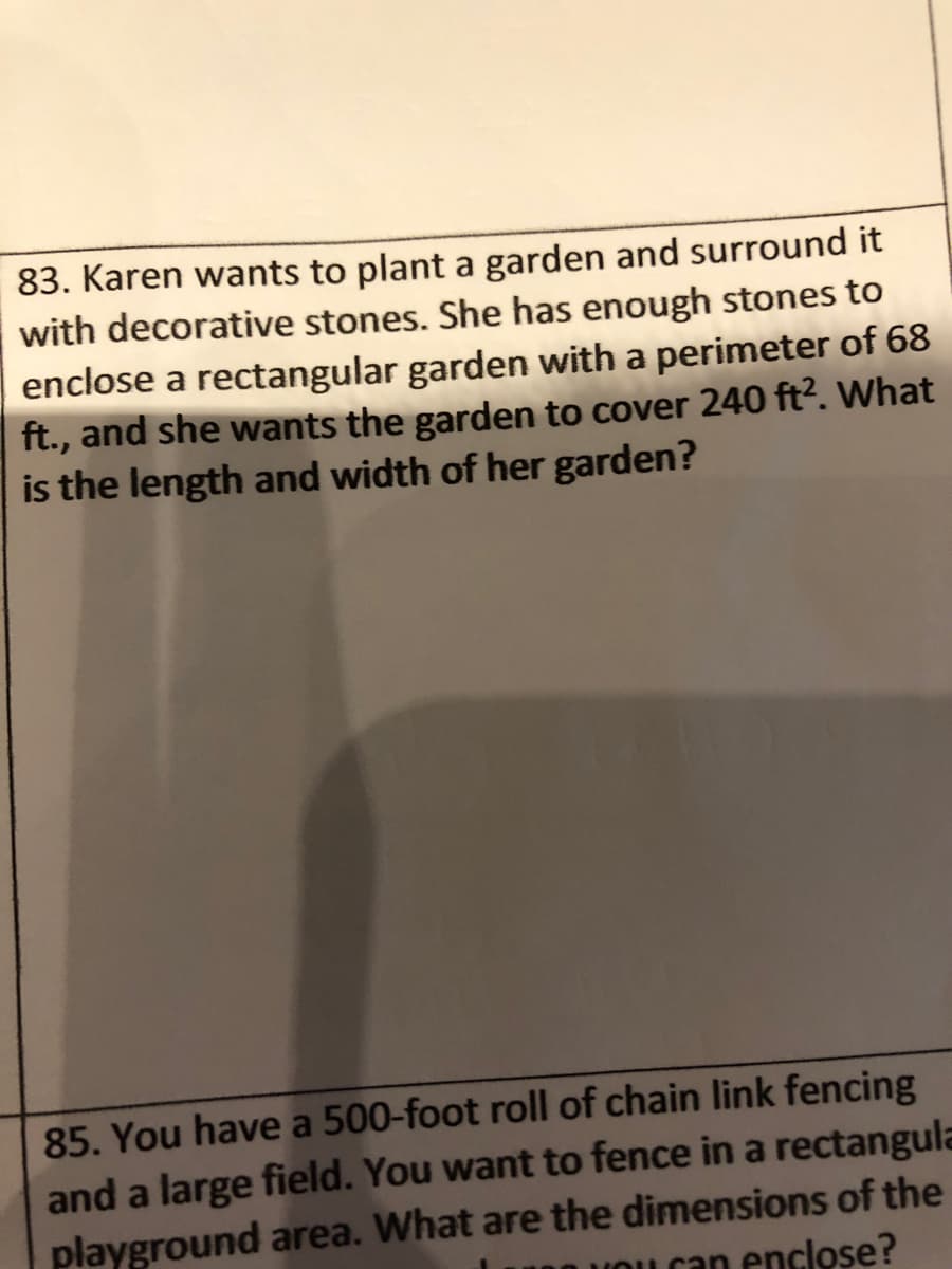 83. Karen wants to plant a garden and surround it
with decorative stones. She has enough stones to
enclose a rectangular garden with a perimeter of 68
ft., and she wants the garden to cover 240 ft?. What
is the length and width of her garden?
85. You have a 500-foot roll of chain link fencing
and a large field. You want to fence in a rectangula
playground area. What are the dimensions of the
UOu can enclose?
