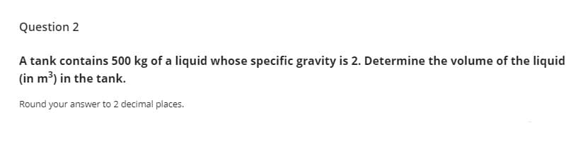 Question 2
A tank contains 500 kg of a liquid whose specific gravity is 2. Determine the volume of the liquid
(in m³) in the tank.
Round your answer to 2 decimal places.
