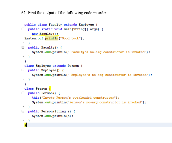A1. Find the output of the following code in order.
public class Faculty extends Employee {
- public static void main(String) args) {
new Faculty () ;
System.out.println("Good Luck");
public Faculty () {
System.out.println(" Faculty's no-arg constructor is invoked");
class Employee extends Person {
public Employee () {
System.out.println (" Employee's no-arg constructor is invoked");
class Person {
public Person () {
this ("Invoke Person's overloaded constructor");
System.out.println("Person's no-arg constructor is invoked");
public Person (String s) {
System.out.println (s);
