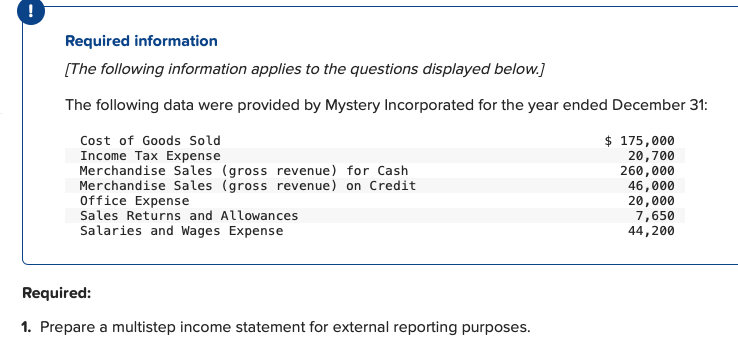 Required information
[The following information applies to the questions displayed below.]
The following data were provided by Mystery Incorporated for the year ended December 31:
$ 175,000
20,700
260,000
46,000
20,000
7,650
44,
Cost of Goods Sold
Income Tax Expense
Merchandise Sales (gross revenue) for Cash
Merchandise Sales (gross revenue) on Credit
Office Expense
Sales Returns and Allowances
Salaries and Wages Expense
Required:
1. Prepare a multistep income statement for external reporting purposes.
