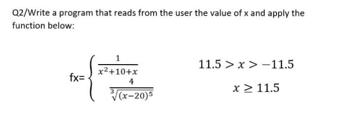 Q2/Write a program that reads from the user the value of x and apply the
function below:
fx=
1
x²+10+x
4
3√(x-20)5
11.5 >x>-11.5
x ≥ 11.5
