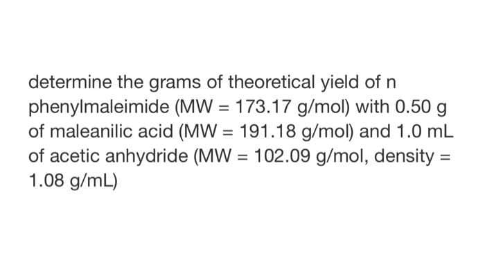 determine the grams of theoretical yield of n
phenylmaleimide (MW = 173.17 g/mol) with 0.50 g
of maleanilic acid (MW= 191.18 g/mol) and 1.0 mL
of acetic anhydride (MW= 102.09 g/mol, density =
1.08 g/mL)