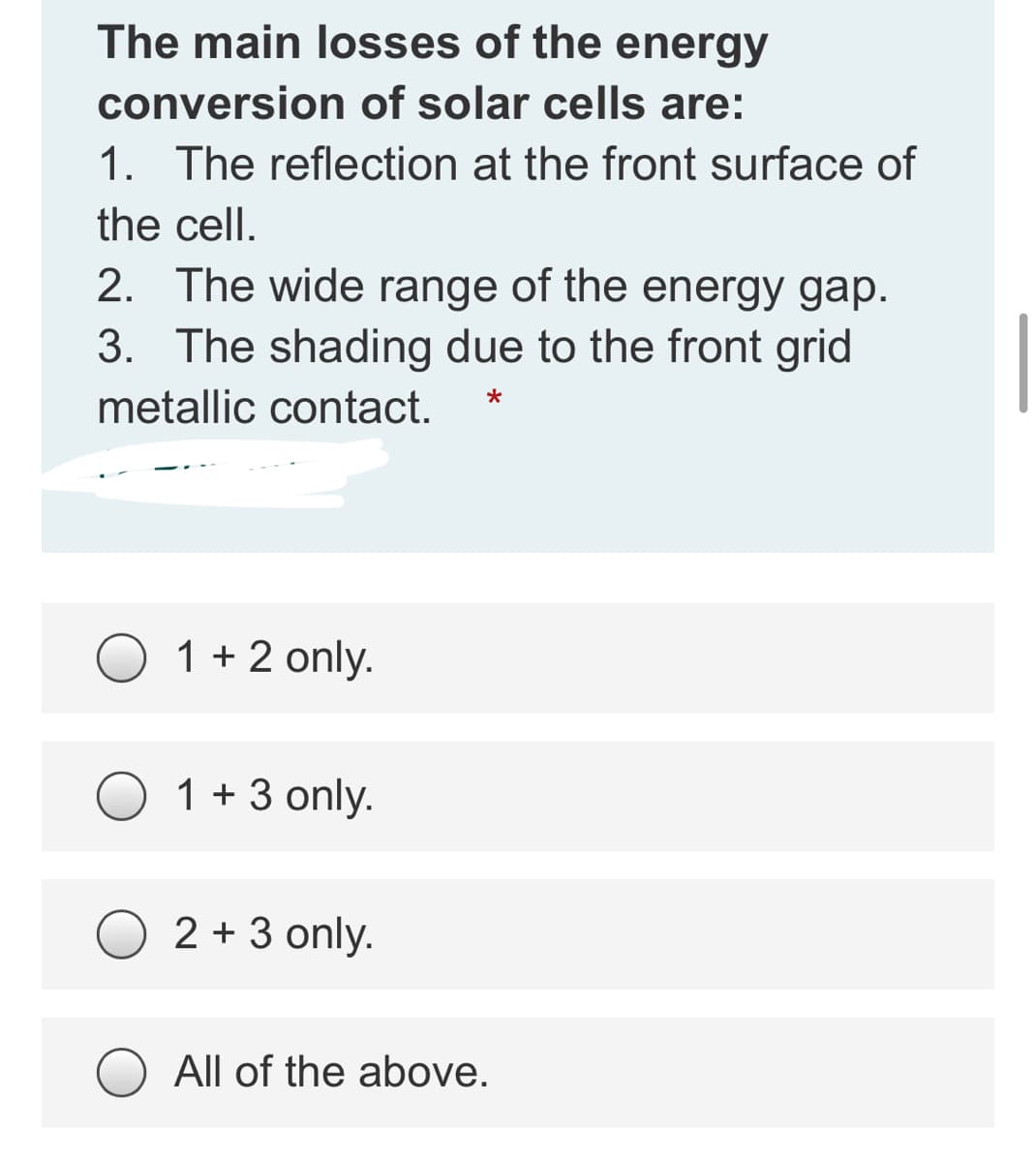 The main losses of the energy
conversion of solar cells are:
1. The reflection at the front surface of
the cell.
2. The wide range of the energy gap.
3. The shading due to the front grid
metallic contact.
*
1 + 2 only.
1 + 3 only.
2 + 3 only.
All of the above.
