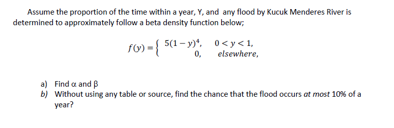 Assume the proportion of the time within a year, Y, and any flood by Kucuk Menderes River is
determined to approximately follow a beta density function below;
fW) = { 50
5(1 – y)*, 0< y < 1,
0,
elsewhere,
a) Find a and B
b) Without using any table or source, find the chance that the flood occurs at most 10% of a
year?
