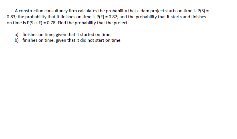A construction consultancy firm calculates the probability that a dam project starts on time is P(S) =
0.83; the probability that it finishes on time is P(F) = 0.82; and the probability that it starts and finishes
on time is P(S n F) = 0.78. Find the probability that the project
a) finishes on time, given that it started on time.
b) finishes on time, given that it did not start on time.
