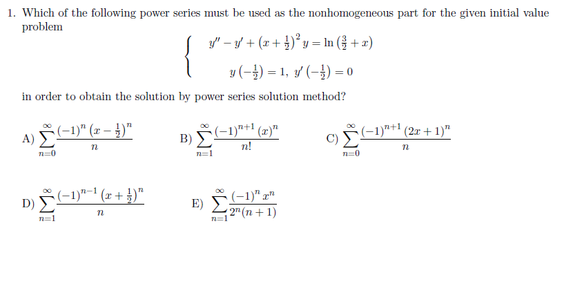 1. Which of the following power series must be used as the nonhomogeneous part for the given initial value
problem
y" – y + (x+ )² y = In ( + x)
{
y (-}) = 1, y' (-}) = 0
in order to obtain the solution by power series solution method?
A) (-1)" (r – })"
(-1)"†1 (x)"
B)
C) F-1)*+" (2x + 1)"
n!
n=0
n=1
n=0
E) S(-1)" xn
( 2" (n+ 1)
(-1)"-1 (x + })"
n=1
n=1
