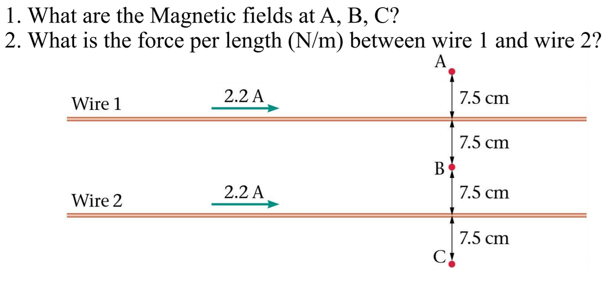 1. What are the Magnetic fields at A, B, C?
2. What is the force per length (N/m) between wire 1 and wire 2?
A
Wire 1
2.2 A
7.5 cm
7.5 cm
В
2.2 A
7.5 cm
Wire 2
7.5 cm
C
