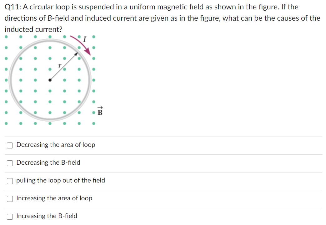 Q11: A circular loop is suspended in a uniform magnetic field as shown in the figure. If the
directions of B-field and induced current are given as in the figure, what can be the causes of the
inducted current?
• B
O Decreasing the area of loop
Decreasing the B-field
O pulling the loop out of the field
Increasing the area of loop
Increasing the B-field
