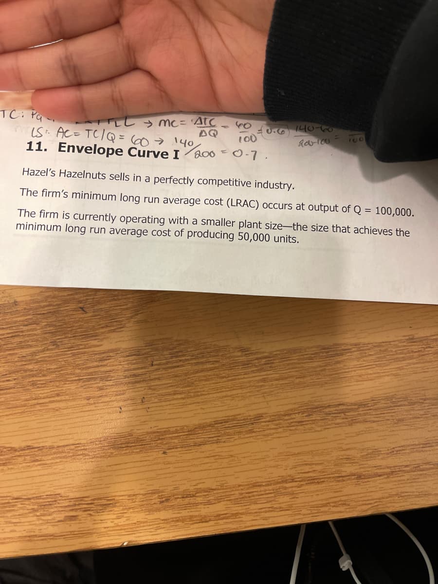 TC: Pq
LL > mc= 'AtC
AQ
iS: AC= TC/Q = 60>140
= 0.6 140-to
100
11. Envelope Curve I
200=0-7.
Hazel's Hazelnuts sells in a perfectly competitive industry.
The firm's minimum long run average cost (LRAC) occurs at output of Q = 100,000.
The firm is currently operating with a smaller plant size-the size that achieves the
minimum long run average cost of producing 50,000 units.
