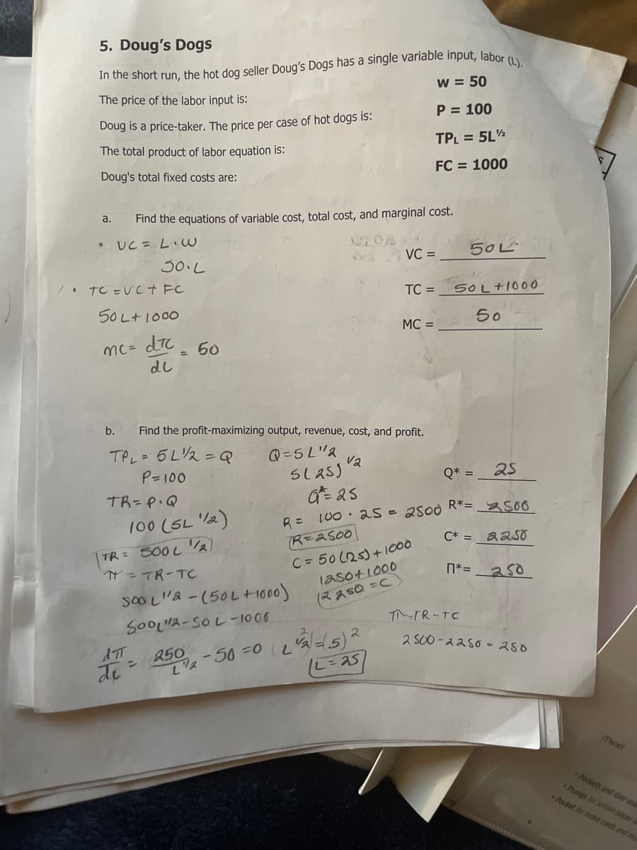 5. Doug's Dogs
In the short run, the hot dog seller Doug's Dogs has a single varlable input, labor.
w = 50
(L).
The price of the labor input is:
P = 100
Doug is a price-taker. The price per case of hot dogs is:
TPL = 5L½
The total product of labor equation is:
FC = 1000
Doug's total fixed costs are:
Find the equations of variable cost, total cost, and marginal cost.
a.
UC = LiW
50L
VC =
30.L
. TC =Uct FC
TC =
SOL+I00O
50 L+1000
50
MC =
mc= dTC_ 60
dl
%3D
b.
Find the profit-maximizing output, revenue, cost, and profit.
TPL= 5L2=Q
P=100
Q =5L"2
va
Q* =
25
TR=P.Q
作2s
R= LU0 25-2500 R*= _ so
C* = a2sO
100 (SL V2)
(R=2500
C= 50 (25)+1000
laso+1000
(2250%3DC
TR= 500 L
N = TR-TC
n*= _a50
soO L"& -(50L +1600)
ア-TR-TC
SOOL2-SOL -1000
2.
2 S00 -22so -280
250
ン
di
meact
Pockets and stay-pu
Prongs lor secure paper
Pocket for inder cards and m
