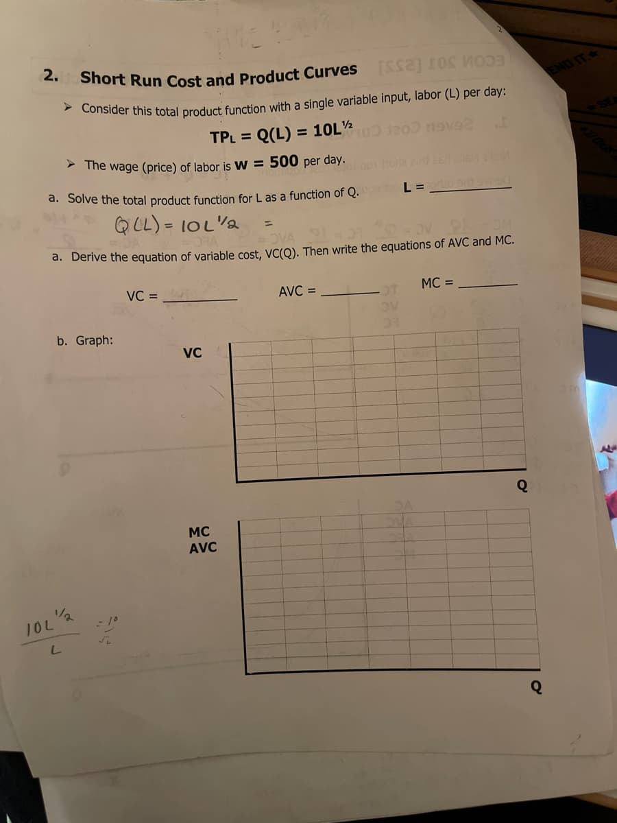 2.
Short Run Cost and Product Curves
ECOM SOT [2SSI
END IT.
Consider this total product function with a single variable input, labor (L) per day:
= Q(L) =
> The wage (price) of labor is W = 500 per day.
TPL =
= 10L
a. Solve the total product function for L as a function of Q.
L =o svne
QCL) =
= lOL'a
OVA 9
d. Derive the equation of variable cost, VC(O). Then write the equations of AVC and MC.
VC =
AVC =
MC =
b. Graph:
VC
MC
AVC
10L
Q
