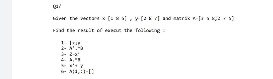 Q1/
Given the vectors x-[1 8 5] , y=[2 8 7] and matrix A=[3 5 8;2 7 5]
Find the result of execut the following :
1- [x;y]
2- A'.*B
3- Z=x?
4- A.*B
5- x'+ y
6- A(1,:)=[]
