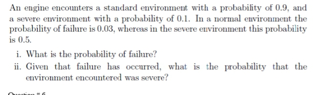 An engine encounters a standard environment with a probability of 0.9, and
a severe environment with a probability of 0.1. In a normal environment the
probability of failure is 0.03, whereas in the severe environment this probability
is 0.5.
i. What is the probability of failure?
ii. Given that failure has occurred, what is the probability that the
environment encountered was severe?
Ouon
