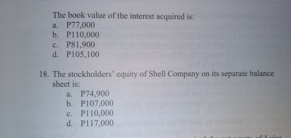 The book value of the interest acquired is:
a. P77,000
b. P110,000
c. P81,900
d. P105,100
18. The stockholders' equity of Shell Company on its separate balance
sheet is:
P74,900
b. P107,000
c. P110,000
d. P117,000
a.
с.
